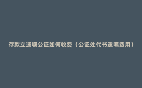 存款立遗嘱公证如何收费（公证处代书遗嘱费用）