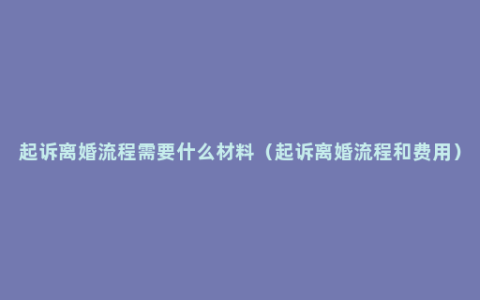 起诉离婚流程需要什么材料（起诉离婚流程和费用）