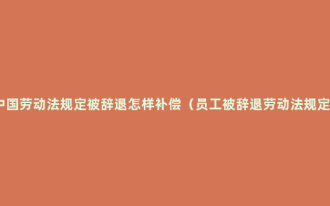 中国劳动法规定被辞退怎样补偿（员工被辞退劳动法规定）