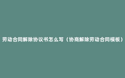 劳动合同解除协议书怎么写（协商解除劳动合同模板）