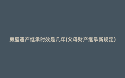 房屋遗产继承时效是几年(父母财产继承新规定)