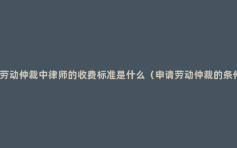 在劳动仲裁中律师的收费标准是什么（申请劳动仲裁的条件）