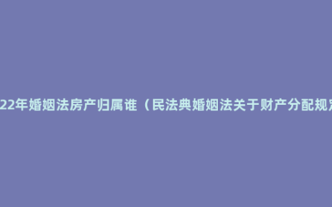 2022年婚姻法房产归属谁（民法典婚姻法关于财产分配规定）