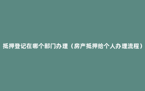 抵押登记在哪个部门办理（房产抵押给个人办理流程）