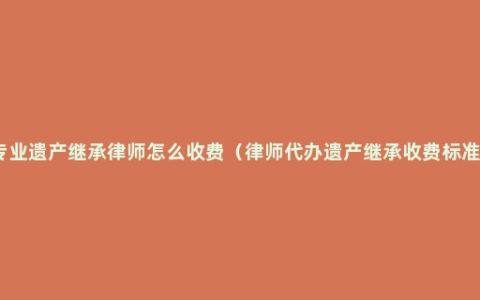 专业遗产继承律师怎么收费（律师代办遗产继承收费标准）