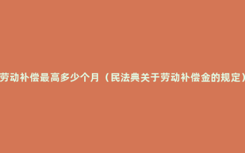 劳动补偿最高多少个月（民法典关于劳动补偿金的规定）