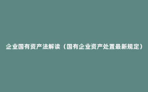 企业国有资产法解读（国有企业资产处置最新规定）