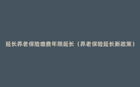 延长养老保险缴费年限延长（养老保险延长新政策）