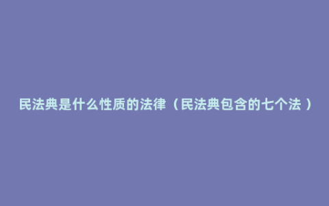 民法典是什么性质的法律（民法典包含的七个法 ）