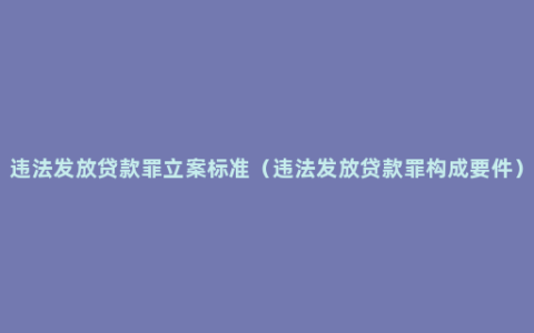 违法发放贷款罪立案标准（违法发放贷款罪构成要件）