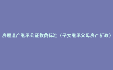 房屋遗产继承公证收费标准（子女继承父母房产新政）