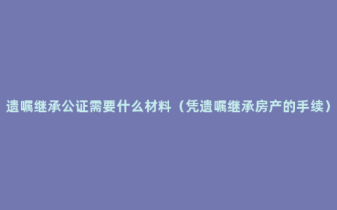 遗嘱继承公证需要什么材料（凭遗嘱继承房产的手续）