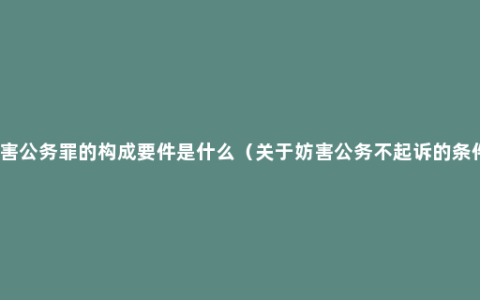 妨害公务罪的构成要件是什么（关于妨害公务不起诉的条件）