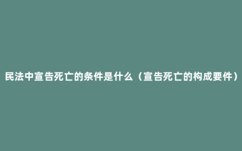 民法中宣告死亡的条件是什么（宣告死亡的构成要件）