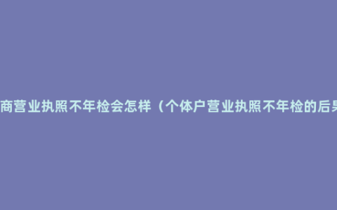 工商营业执照不年检会怎样（个体户营业执照不年检的后果）