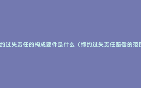 缔约过失责任的构成要件是什么（缔约过失责任赔偿的范围）