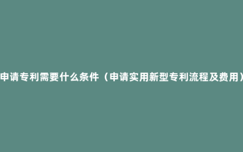 申请专利需要什么条件（申请实用新型专利流程及费用）