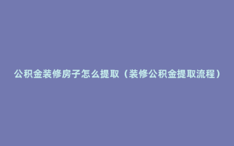 公积金装修房子怎么提取（装修公积金提取流程）