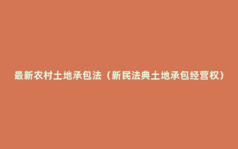 最新农村土地承包法（新民法典土地承包经营权）