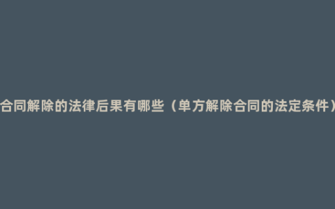 合同解除的法律后果有哪些（单方解除合同的法定条件）