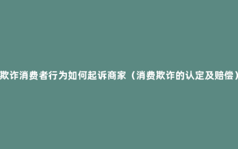 欺诈消费者行为如何起诉商家（消费欺诈的认定及赔偿）