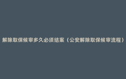 解除取保候审多久必须结案（公安解除取保候审流程）