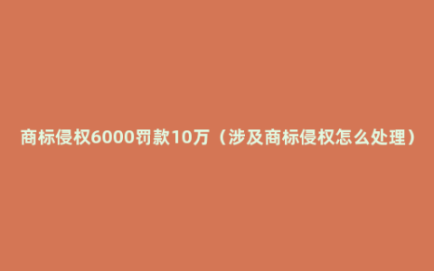 商标侵权6000罚款10万（涉及商标侵权怎么处理）