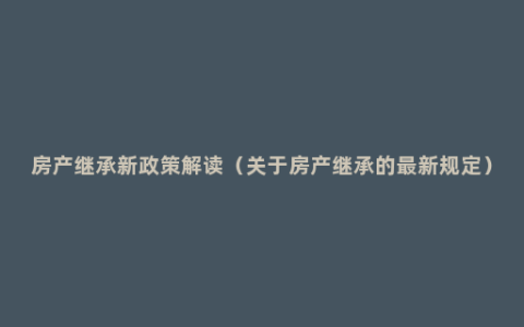 房产继承新政策解读（关于房产继承的最新规定）