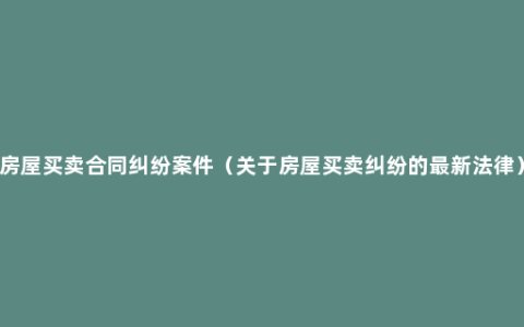 房屋买卖合同纠纷案件（关于房屋买卖纠纷的最新法律）