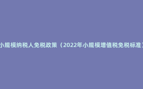 小规模纳税人免税政策（2022年小规模增值税免税标准）