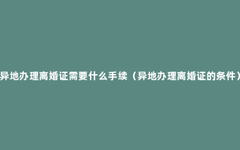 异地办理离婚证需要什么手续（异地办理离婚证的条件）