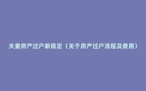 夫妻房产过户新规定（关于房产过户流程及费用）