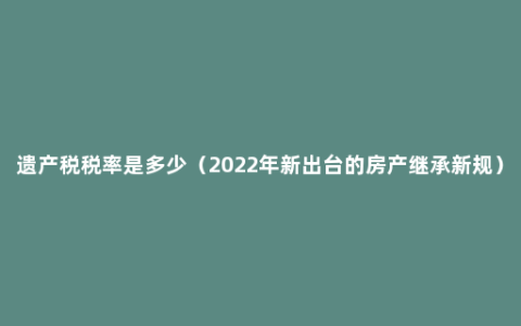 遗产税税率是多少（2022年新出台的房产继承新规）