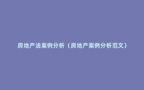 房地产法案例分析（房地产案例分析范文）