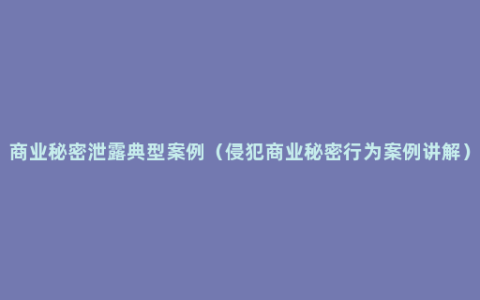 商业秘密泄露典型案例（侵犯商业秘密行为案例讲解）