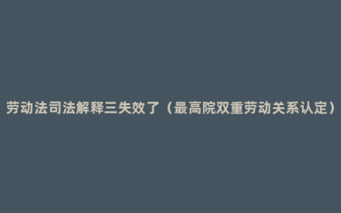 劳动法司法解释三失效了（最高院双重劳动关系认定）