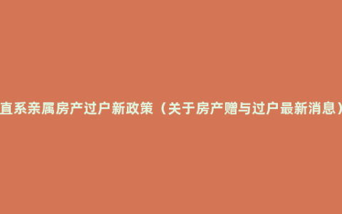 直系亲属房产过户新政策（关于房产赠与过户最新消息）