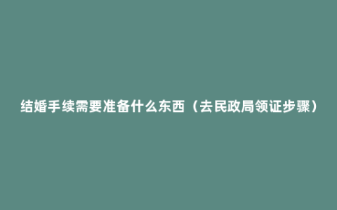 结婚手续需要准备什么东西（去民政局领证步骤）