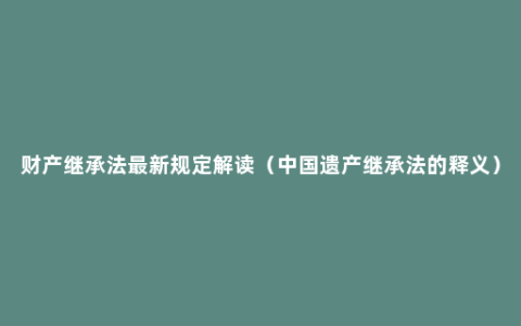 财产继承法最新规定解读（中国遗产继承法的释义）