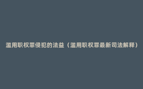 滥用职权罪侵犯的法益（滥用职权罪最新司法解释）