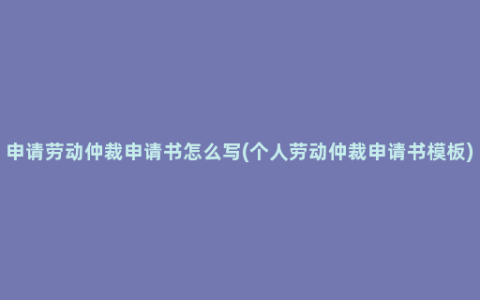 申请劳动仲裁申请书怎么写(个人劳动仲裁申请书模板)