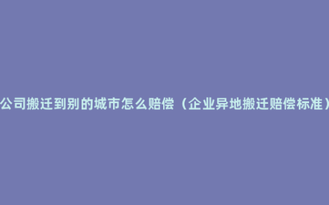 公司搬迁到别的城市怎么赔偿（企业异地搬迁赔偿标准）