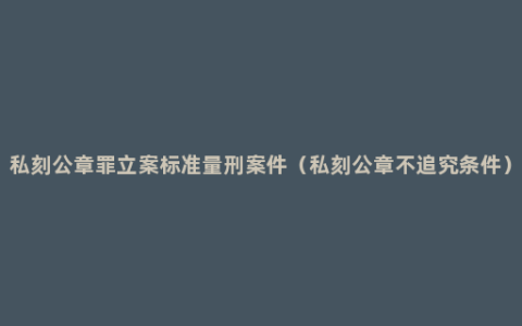 私刻公章罪立案标准量刑案件（私刻公章不追究条件）