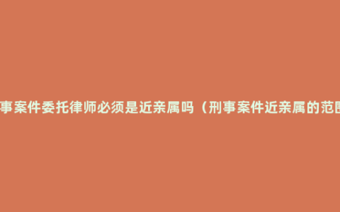 刑事案件委托律师必须是近亲属吗（刑事案件近亲属的范围）