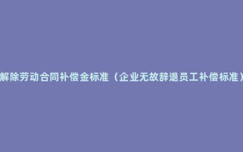 解除劳动合同补偿金标准（企业无故辞退员工补偿标准）