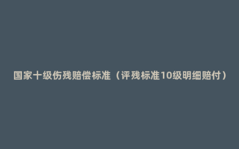 国家十级伤残赔偿标准（评残标准10级明细赔付）