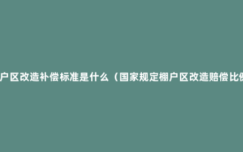 棚户区改造补偿标准是什么（国家规定棚户区改造赔偿比例）