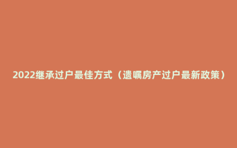 2022继承过户最佳方式（遗嘱房产过户最新政策）