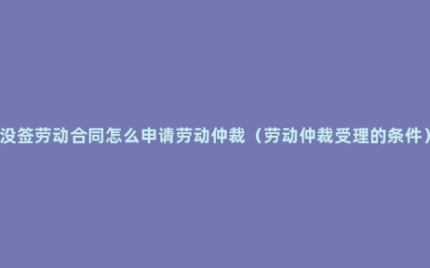 没签劳动合同怎么申请劳动仲裁（劳动仲裁受理的条件）