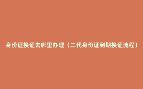 身份证换证去哪里办理（二代身份证到期换证流程）